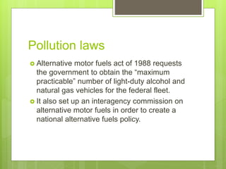 Pollution laws
 Alternative motor fuels act of 1988 requests
the government to obtain the “maximum
practicable” number of light-duty alcohol and
natural gas vehicles for the federal fleet.
 It also set up an interagency commission on
alternative motor fuels in order to create a
national alternative fuels policy.
 