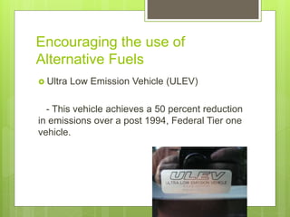 Encouraging the use of
Alternative Fuels
 Ultra Low Emission Vehicle (ULEV)
- This vehicle achieves a 50 percent reduction
in emissions over a post 1994, Federal Tier one
vehicle.
 