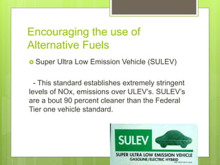 Encouraging the use of
Alternative Fuels
 Super Ultra Low Emission Vehicle (SULEV)
- This standard establishes extremely stringent
levels of NOx, emissions over ULEV’s. SULEV’s
are a bout 90 percent cleaner than the Federal
Tier one vehicle standard.
 