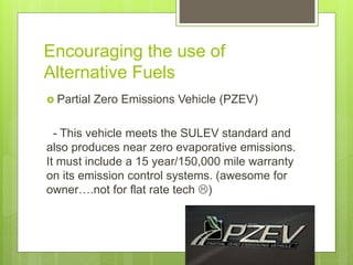 Encouraging the use of
Alternative Fuels
 Partial Zero Emissions Vehicle (PZEV)
- This vehicle meets the SULEV standard and
also produces near zero evaporative emissions.
It must include a 15 year/150,000 mile warranty
on its emission control systems. (awesome for
owner….not for flat rate tech )
 
