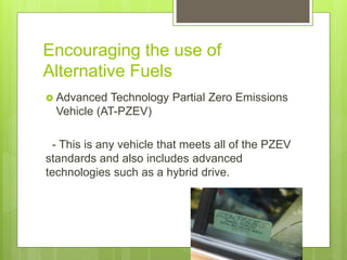 Encouraging the use of
Alternative Fuels
 Advanced Technology Partial Zero Emissions
Vehicle (AT-PZEV)
- This is any vehicle that meets all of the PZEV
standards and also includes advanced
technologies such as a hybrid drive.
 