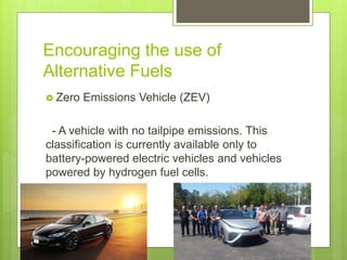 Encouraging the use of
Alternative Fuels
 Zero Emissions Vehicle (ZEV)
- A vehicle with no tailpipe emissions. This
classification is currently available only to
battery-powered electric vehicles and vehicles
powered by hydrogen fuel cells.
 