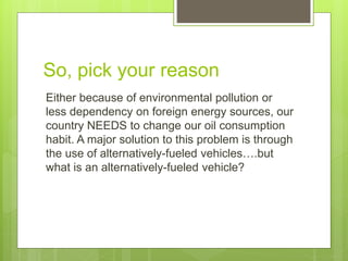 So, pick your reason
Either because of environmental pollution or
less dependency on foreign energy sources, our
country NEEDS to change our oil consumption
habit. A major solution to this problem is through
the use of alternatively-fueled vehicles….but
what is an alternatively-fueled vehicle?
 