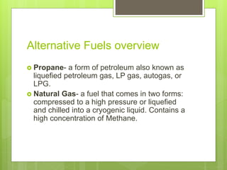 Alternative Fuels overview
 Propane- a form of petroleum also known as
liquefied petroleum gas, LP gas, autogas, or
LPG.
 Natural Gas- a fuel that comes in two forms:
compressed to a high pressure or liquefied
and chilled into a cryogenic liquid. Contains a
high concentration of Methane.
 