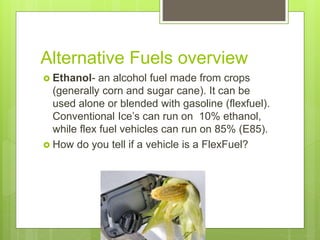 Alternative Fuels overview
 Ethanol- an alcohol fuel made from crops
(generally corn and sugar cane). It can be
used alone or blended with gasoline (flexfuel).
Conventional Ice’s can run on 10% ethanol,
while flex fuel vehicles can run on 85% (E85).
 How do you tell if a vehicle is a FlexFuel?
 