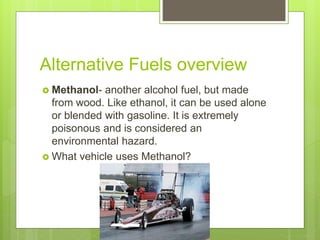 Alternative Fuels overview
 Methanol- another alcohol fuel, but made
from wood. Like ethanol, it can be used alone
or blended with gasoline. It is extremely
poisonous and is considered an
environmental hazard.
 What vehicle uses Methanol?
 