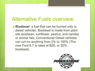 Alternative Fuels overview
 Biodiesel- a fuel that can be burned only in
diesel vehicles. Biodiesel is made from plant
oils (soybean, sunflower, peanut, and canola)
or animal fats. Conventional Diesel vehicles
can run on anything from 2% to 100% (The
new Ford 6.7 is rated at B20, or 20%
biodiesel).
 