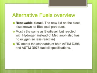 Alternative Fuels overview
 Renewable diesel- The new kid on the block,
also known as Biodiesel part duex.
 Mostly the same as Biodiesel, but reacted
with Hydrogen instead of Methanol (also has
no oxygen so less reactive)
 RD meets the standards of both ASTM D396
and ASTM D975 fuel oil specifications.
 