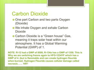 Carbon Dioxide
 One part Carbon and two parts Oxygen
(Dioxide)
 We inhale Oxygen and exhale Carbon
Dioxide
 Carbon Dioxide is a “Green house” Gas,
meaning it traps solar heat within our
atmosphere. It has a Global Warming
Potential (GWP) of 1.
NOTE: R-12 had a GWP of 8500, R-134a has a GWP of 1350. This is
Why we are switching freons again to HFO-1234YF which has a
GWP of 4. (but is flammable and can create hydrogen flouride
when burned. Hydrogen Flouride causes cellular damage called
necrosis…… YAY!
 