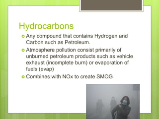 Hydrocarbons
 Any compound that contains Hydrogen and
Carbon such as Petroleum.
 Atmosphere pollution consist primarily of
unburned petroleum products such as vehicle
exhaust (incomplete burn) or evaporation of
fuels (evap)
 Combines with NOx to create SMOG
 
