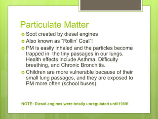 Particulate Matter
 Soot created by diesel engines
 Also known as “Rollin’ Coal”!
 PM is easily inhaled and the particles become
trapped in the tiny passages in our lungs.
Health effects include Asthma, Difficulty
breathing, and Chronic Bronchitis.
 Children are more vulnerable because of their
small lung passages, and they are exposed to
PM more often (school buses).
NOTE: Diesel engines were totally unregulated until1989!
 
