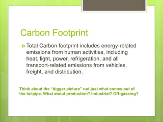 Carbon Footprint
 Total Carbon footprint includes energy-related
emissions from human activities, including
heat, light, power, refrigeration, and all
transport-related emissions from vehicles,
freight, and distribution.
Think about the “bigger picture” not just what comes out of
the tailpipe. What about production? Industrial? Off-gassing?
 