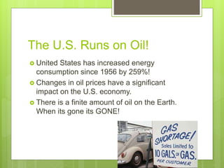 The U.S. Runs on Oil!
 United States has increased energy
consumption since 1956 by 259%!
 Changes in oil prices have a significant
impact on the U.S. economy.
 There is a finite amount of oil on the Earth.
When its gone its GONE!
 