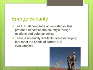 Energy Security
 The U.S. dependence on imported oil has
profound effects on the country’s foreign
relations and defense policy.
 There is no readily available domestic supply
that meet the needs of current U.S.
consumption.
 