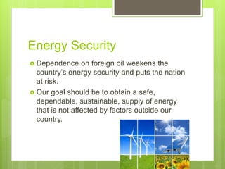 Energy Security
 Dependence on foreign oil weakens the
country’s energy security and puts the nation
at risk.
 Our goal should be to obtain a safe,
dependable, sustainable, supply of energy
that is not affected by factors outside our
country.
 