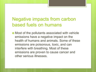 Negative impacts from carbon
based fuels on humans
 Most of the pollutants associated with vehicle
emissions have a negative impact on the
health of humans and animals. Some of these
emissions are poisonous, toxic, and can
interfere with breathing. Most of these
emissions are proven to cause cancer and
other serious illnesses.
 