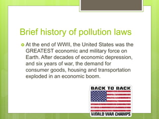 Brief history of pollution laws
 At the end of WWII, the United States was the
GREATEST economic and military force on
Earth. After decades of economic depression,
and six years of war, the demand for
consumer goods, housing and transportation
exploded in an economic boom.
 