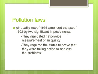 Pollution laws
 Air quality Act of 1967 amended the act of
1963 by two significant improvements:
-They mandated nationwide
measurement of air quality
-They required the states to prove that
they were taking action to address
the problems.
 