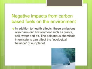 Negative impacts from carbon
based fuels on the environment
 In addition to health affects, these emissions
also harm our environment such as plants,
soil, water and air. The poisonous chemicals
in emissions can affect the “ecological
balance” of our planet.
 