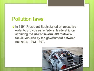 Pollution laws
 In 1991 President Bush signed on executive
order to provide early federal leadership on
acquiring the use of several alternatively-
fueled vehicles by the government between
the years 1993-1997.
 