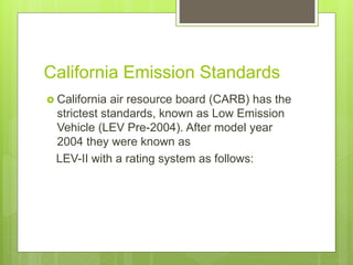 California Emission Standards
 California air resource board (CARB) has the
strictest standards, known as Low Emission
Vehicle (LEV Pre-2004). After model year
2004 they were known as
LEV-II with a rating system as follows:
 