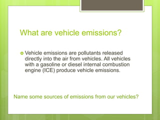 What are vehicle emissions?
 Vehicle emissions are pollutants released
directly into the air from vehicles. All vehicles
with a gasoline or diesel internal combustion
engine (ICE) produce vehicle emissions.
Name some sources of emissions from our vehicles?
 