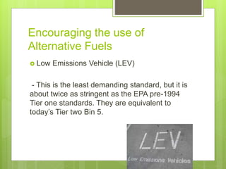 Encouraging the use of
Alternative Fuels
 Low Emissions Vehicle (LEV)
- This is the least demanding standard, but it is
about twice as stringent as the EPA pre-1994
Tier one standards. They are equivalent to
today’s Tier two Bin 5.
 