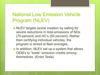 National Low Emission Vehicle
Program (NLEV)
 NLEV targets ozone creation by calling for
severe reductions in total emissions of NOx
(70 percent) and HC’s (50 percent). Rather
than certifying individual vehicles, the
program is aimed at fleet averages.
 In addition, NLEV set up a system that allows
OEM’s to “trade” emission credits among
themselves. (Enter Tesla)
 