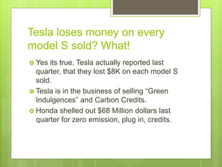 Tesla loses money on every
model S sold? What!
 Yes its true, Tesla actually reported last
quarter, that they lost $8K on each model S
sold.
 Tesla is in the business of selling “Green
Indulgences” and Carbon Credits.
 Honda shelled out $68 Million dollars last
quarter for zero emission, plug in, credits.
 
