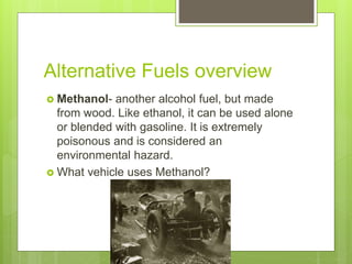 Alternative Fuels overview
 Methanol- another alcohol fuel, but made
from wood. Like ethanol, it can be used alone
or blended with gasoline. It is extremely
poisonous and is considered an
environmental hazard.
 What vehicle uses Methanol?
 