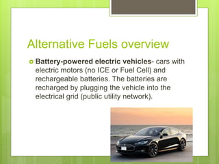 Alternative Fuels overview
 Battery-powered electric vehicles- cars with
electric motors (no ICE or Fuel Cell) and
rechargeable batteries. The batteries are
recharged by plugging the vehicle into the
electrical grid (public utility network).
 