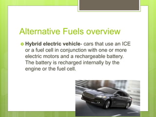 Alternative Fuels overview
 Hybrid electric vehicle- cars that use an ICE
or a fuel cell in conjunction with one or more
electric motors and a rechargeable battery.
The battery is recharged internally by the
engine or the fuel cell.
 