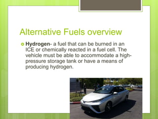 Alternative Fuels overview
 Hydrogen- a fuel that can be burned in an
ICE or chemically reacted in a fuel cell. The
vehicle must be able to accommodate a high-
pressure storage tank or have a means of
producing hydrogen.
 