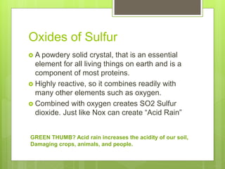 Oxides of Sulfur
 A powdery solid crystal, that is an essential
element for all living things on earth and is a
component of most proteins.
 Highly reactive, so it combines readily with
many other elements such as oxygen.
 Combined with oxygen creates SO2 Sulfur
dioxide. Just like Nox can create “Acid Rain”
GREEN THUMB? Acid rain increases the acidity of our soil,
Damaging crops, animals, and people.
 