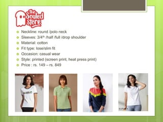  Neckline: round /polo neck
 Sleeves: 3/4th /half /full /drop shoulder
 Material: cotton
 Fit type: lose/slim fit
 Occasion: casual wear
 Style: printed (screen print, heat press print)
 Price : rs. 149 – rs. 849
 