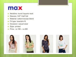  Neckline: round /square neck
 Sleeves: 3/4th /half /full
 Material: cotton/viscose blend
 Fit type: lose/slim fit
 Occasion: casual wear
 Style: printed
 Price : rs.199 – rs.499
 