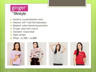  Neckline: round/collared/v-neck
 Sleeves: 3/4th / half /full /sleeveless
 Material: cotton blend/viscose/cotton
 Fit type: lose/ slim/ crop fit
 Occasion: casual wear
 Style: printed
 Price : rs.199 – rs.899
 