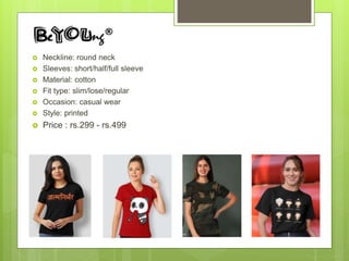  Neckline: round neck
 Sleeves: short/half/full sleeve
 Material: cotton
 Fit type: slim/lose/regular
 Occasion: casual wear
 Style: printed
 Price : rs.299 - rs.499
 