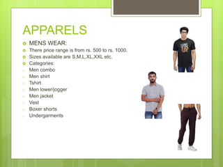 APPARELS
 MENS WEAR:
 There price range is from rs. 500 to rs. 1000.
 Sizes available are S,M,L,XL,XXL etc.
 Categories:
o Men combo
o Men shirt
o Tshirt
o Men lower/jogger
o Men jacket
o Vest
o Boxer shorts
o Undergarments
 
