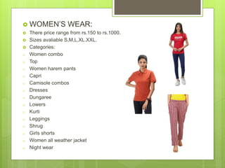  WOMEN’S WEAR:
 There price range from rs.150 to rs.1000.
 Sizes avaliable S,M,L,XL.XXL.
 Categories:
o Women combo
o Top
o Women harem pants
o Capri
o Camisole combos
o Dresses
o Dungaree
o Lowers
o Kurti
o Leggings
o Shrug
o Girls shorts
o Women all weather jacket
o Night wear
 