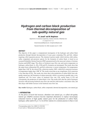 Hydrogen and carbon black production
from thermal decomposition of
sub-quality natural gas
M. Javadi1 and M. Moghiman
Department of mechanical engineering, Ferdowsi University of Mashhad, Iran
P. O. Box:91775-1111
mohammad.javadi@gmail.com, mmoghiman@yahoo.com
Received December 26, 2008; Accepted June 01, 2009
ABSTRACT
The objective of this paper is computational investigation of the hydrogen and carbon black
production through thermal decomposition of waste gases containing CH4 and H2S, without
requiring a H2S separation process. The chemical reaction model, which involves solid carbon,
sulfur compounds and precursor species for the formation of carbon black, is based on an
assumed Probability Density Function (PDF) parameterized by the mean and variance of mixture
fraction and β-PDF shape. The effects of feedstock mass flow rate and reactor temperature on
hydrogen, carbon black, S2, SO2, COS and CS2 formation are investigated. The results show that
the major factor influencing CH4 and H2S conversions is reactor temperature. For temperatures
higher than 1100° K, the reactor CH4 conversion reaches 100%, whilst H2S conversion increases
in temperatures higher than 1300° K. The results reveal that at any temperature, H2S conversion
is less than that of CH4. The results also show that in the production of carbon black from sub-
quality natural gas, the formation of carbon monoxide, which is occurring in parallel, play a very
significant role. For lower values of feedstock flow rate, CH4 mostly burns to CO and
consequently, the production of carbon black is low. The results show that the yield of hydrogen
increases with increasing feedstock mass flow rate until the yield reaches a maximum value, and
then drops with further increase in the feedstock mass flow rate.
Key words: Hydrogen, carbon black, sulfur compounds, thermal decomposition, sour natural gas
1. INTRODUCTION
As the prices of fossil fuel increase, abundant sour natural gas, so called sub-quality
natural gas (SQNG) resources become important alternatives to replace increasingly
exhausted reserves of high quality natural gases for the production of carbon black,
hydrogen, sulfur and/or CS2 [1–3].At oil flow stations it is common practice to flare or vent
International journal of spray and combustion dynamics · Volume .2 · Number . 1 .2010 – pages 85–102 85
1Corresponding author. Fax: 0098-511-8763304
E-mail address: Mohammad.Javadi@gmail.com
 