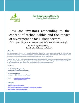 How are investors responding to the
concept of carbon bubble and the impact
of divestment on fossil fuels sector?
Let’s cap on the future emissions and build sustainable strategies
Eco Endeavourers Network
Striving for the planet in peril
About Us:
Eco Endeavourers Network is a thought leadership platform to create awareness, carry out research, and
disseminate knowledge & capacity building on Environment, Sustainability, Climate Change and Energy. We aspire
to promote environmental friendly and sustainable policies to varied stakeholders.
To begin with we are a team of two, with few members and volunteers joining in and hope to strive and leverage
the opportunity of developing thought and knowledge partnerships within and beyond borders for a united cause
of serving the mother earth and striving to promulgate environmental stewardship.
Our Team:
Dr. Prachi Ugle Pimpalkhute,
Founder, Eco Endeavourers Network
Sachin Pimpalkhute,
Co-Founder, Eco Endeavourers Network
Email : ecoendeavourers@gmail.com
prachiugle@gmail.com
Follow Us
http://fb.me/ecoendeavourers
https://www.linkedin.com/company/eco-endeavourers-network
https://twitter.com/EcoEndeavourers
Dr. Prachi Ugle Pimpalkhute,
Founder, Eco Endeavourers Network
 