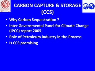 CARBON CAPTURE & STORAGE
                   (CCS)
• Why Carbon Sequestration ?
• Inter Governmental Panel for Climate Change
  (IPCC) report 2005
• Role of Petroleum industry in the Process
• Is CCS promising
 