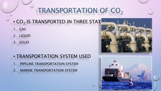 TRANSPORTATION OF CO2
• CO2 IS TRANSPORTED IN THREE STATES
1. GAS
2. LIQUID
3. SOLID
• TRANSPORTATION SYSTEM USED
1. PIPELINE TRANSPORTATION SYSTEM
2. MARINE TRANSPORTATION SYSTEM
 