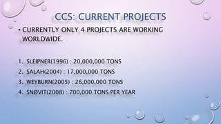CCS: CURRENT PROJECTS
• CURRENTLY ONLY 4 PROJECTS ARE WORKING
WORLDWIDE.
1. SLEIPNER(1996) : 20,000,000 TONS
2. SALAH(2004) : 17,000,000 TONS
3. WEYBURN(2005) : 26,000,000 TONS
4. SNØVIT(2008) : 700,000 TONS PER YEAR
 