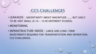 CCS CHALLENGES
• LEAKAGES : UNCERTAINTY ABOUT MAGNITUDE ...... BUT LIKELY
TO BE VERY SMALL (0.1% - 1% IN DIFFERENT STUDIES).
• MONITORING
• INFRASTRUCTURE NEEDS : LARGE AND LONG-TERM
INVESTMENTS REQUIRED FOR TRANSPORTATION AND SEPARATION.
CCS CHALLENGES.
 