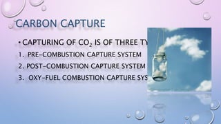 CARBON CAPTURE
• CAPTURING OF CO2 IS OF THREE TYPES
1. PRE-COMBUSTION CAPTURE SYSTEM
2. POST-COMBUSTION CAPTURE SYSTEM
3. OXY-FUEL COMBUSTION CAPTURE SYSTEM
 