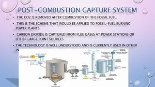POST-COMBUSTION CAPTURE SYSTEM
• THE CO2 IS REMOVED AFTER COMBUSTION OF THE FOSSIL FUEL.
• THIS IS THE SCHEME THAT WOULD BE APPLIED TO FOSSIL-FUEL BURNING
POWER PLANTS.
• CARBON DIOXIDE IS CAPTURED FROM FLUE GASES AT POWER STATIONS OR
OTHER LARGE POINT SOURCES.
• THE TECHNOLOGY IS WELL UNDERSTOOD AND IS CURRENTLY USED IN OTHER
INDUSTRIAL APPLICATIONS.
 