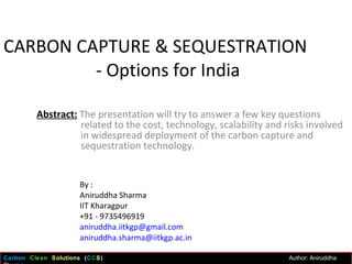 CARBON CAPTURE & SEQUESTRATION   - Options for India Abstract:  The presentation will try to answer a few key questions related to the cost, technology, scalability and risks involved in widespread deployment of the carbon capture and sequestration technology.  By : Aniruddha Sharma IIT Kharagpur +91 - 9735496919 [email_address] [email_address] Carbon  Clean   Solutions  ( C C S )  Author: Aniruddha Sharma  