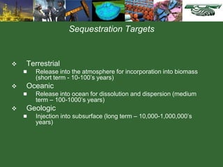 Sequestration Targets
 Terrestrial
 Release into the atmosphere for incorporation into biomass
(short term - 10-100’s years)
 Oceanic
 Release into ocean for dissolution and dispersion (medium
term – 100-1000’s years)
 Geologic
 Injection into subsurface (long term – 10,000-1,000,000’s
years)
 